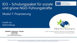IO3 – Schulungspaket für soziale
und grüne NGO-Führungskräfte
Modul 7: Finanzierung
Erstellt von:
Rightchallenge
The European Commission support for the production of this publication does not constitute an endorsement of the contents which reflects the views only of the authors, and
the Commission cannot be held responsible for any use which may be made of the information contained therein.
ERASMUS+ Programme – Strategic
Partnership
Agreement No.
2018-1-DE02-KA204-005014
 