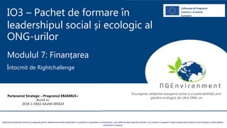 IO3 – Pachet de formare în
leadershipul social și ecologic al
ONG-urilor
Modulul 7: Finanțarea
Întocmit de Rightchallenge
Sprijinul acordat de Comisia Europeană pentru elaborarea acestei publicații nu constituie o aprobare a conținutului, care reflectă doar opiniile autorilor, iar Comisia nu poate fi trasă la răspundere pentru orice utilizare a informațiilor
conținute în aceasta.
Parteneriat Strategic – Programul ERASMUS+
Acord nr.
2018-1-DE02-KA204-005014
Încurajarea cetățeniei europene active și a sustenabilității prin
gândire ecologică de către ONG-uri
CofinanțatdeProgramul
Erasmus+ alUniunii
Europene
 