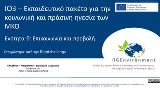 IO3 – Εκπαιδευτικό πακέτο για την
κοινωνική και πράσινη ηγεσία των
ΜΚΟ
Ενότητα 6: Επικοινωνία και προβολή
Ετοιμάστηκε από την Rightchallenge
ERASMUS+ Programme – Στρατηγική Συνεργασία
Συμφωνία No.
2018-1-DE02-KA204-005014
Η υποστήριξη της Ευρωπαϊκής Επιτροπής για την παραγωγή της παρούσας έκδοσης δεν αποτελεί έγκριση του περιεχομένου που αντικατοπτρίζει μόνο τις απόψεις των συγγραφέων, και η
Επιτροπή δεν μπορεί να θεωρηθεί υπεύθυνη για οποιαδήποτε χρήση των πληροφοριών που περιέχονται σε αυτήν. 1
 
