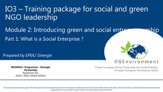 IO3 – Training package for social and green
NGO leadership
Module 2: Introducing green and social entrepreneurship
Part 1: What is a Social Enterprise ?
This project has been funded with the support from the European Commission. This publication reflects the views only of the author, and the Commission cannot be held
responsible for any use which may be made of the information contained therein.
The European Commission support for the production of this publication does not constitute an endorsement of the contents which reflects the views only of the authors, and the Commission cannot be held
responsible for any use which may be made of the information contained therein.
Prepared by EPEK/ Sinergie
ERASMUS+ Programme – Strategic
Partnership
Agreement No.
2018-1-DE02-KA204-005014
 