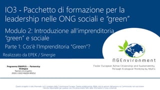 NGEnvironment -
Foster European Active Citizenship and Sustainability
Through Ecological Thinking by NGOs
Project Nummer: 2018-1-DE02-KA204-005014
IO2 - Induction to Pedagogy for NGO staff
This project has been funded with the support from the European Commission. This publication reflects the views only of the author, and the Commission cannot be held
responsible for any use which may be made of the information contained therein.
IO3 - Pacchetto di formazione per la
leadership nelle ONG sociali e “green”
Modulo 2: Introduzione all'imprenditoria
“green” e sociale
Parte 1: Cos’è l’Imprenditoria “Green”?
Realizzato da EPEK / Sinergie
Questo progetto è stato finanziato con il sostegno della Commissione Europea. Questa pubblicazione riflette solo le opinioni dell'autore e la Commissione non può essere
ritenuta responsabile per qualsiasi uso che possa essere fatto delle informazioni in essa contenute
 