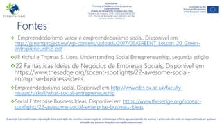 NGAmbiente -
Promover a Cidadania Activa Europeia e a Sustentabilidade
Através do Pensamento Ecológico das ONG
Número do Projecto: 2018-1-DE02-KA204-005014
IO2 - Indução à Pedagogia para pessoal de ONG
Este projecto tem sido financiado com o apoio da Comissão Europeia. Esta publicação reflecte apenas a opinião do autor, e a Comissão não pode ser responsabilizada por
qualquer uso que possa ser feito da informação nela contida. -11-
Fontes
 Empreendedorismo verde e empreendedorismo social, Disponível em:
http://greentproject.eu/wp-content/uploads/2017/05/GREENT_Lesson_20_Green-
entrepreneurship.pdf
Jill Kichul e Thomas S. Lions, Understanding Social Entrepreneurship, segunda edição
22 Fantásticas Ideias de Negócios de Empresas Sociais, Disponível em
https://www.thesedge.org/socent-spotlights/22-awesome-social-
enterprise-business-ideas.
Empreendedorismo social, Disponível em http://www.sbs.ox.ac.uk/faculty-
research/skoll/what-social-entrepreneurship
Social Enterprise Business Ideas, Disponível em https://www.thesedge.org/socent-
spotlights/22-awesome-social-enterprise-business-ideas
NGAmbiente -
Promover a Cidadania Activa Europeia e a
Sustentabilidade
Através do Pensamento Ecológico das ONG
Número do Projecto: 2018-1-DE02-KA204-005014
IO3 - Pacote de formação para liderança de ONG
sociais e verdes - Módulo 2
O apoio da Comissão Europeia à produção desta publicação não constitui uma aprovação do conteúdo que reflecte apenas a opinião dos autores, e a Comissão não pode ser responsabilizada por qualquer
utilização que possa ser feita das informações nela contidas.
 