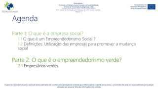 NGAmbiente -
Promover a Cidadania Activa Europeia e a Sustentabilidade
Através do Pensamento Ecológico das ONG
Número do Projecto: 2018-1-DE02-KA204-005014
IO3 - Pacote de formação para liderança de ONG sociais e verdes -
Módulo 2
Agenda
Parte 1: O que é a empresa social?
1.1 O que é um Empreendedorismo Social ?
1.2 Definições: Utilização das empresas para promover a mudança
social
Parte 2: O que é o empreendedorismo verde?
2.1 Empresários verdes
Este projecto tem sido financiado com o apoio da Comissão Europeia. Esta publicação reflecte apenas a opinião do autor, e a Comissão não pode ser responsabilizada por
qualquer uso que possa ser feito da informação nela contida.
2O apoio da Comissão Europeia à produção desta publicação não constitui uma aprovação do conteúdo que reflecte apenas a opinião dos autores, e a Comissão não pode ser responsabilizada por qualquer
utilização que possa ser feita das informações nela contidas.
 