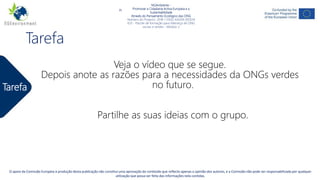 NGAmbiente -
Promover a Cidadania Activa Europeia e a Sustentabilidade
Através do Pensamento Ecológico das ONG
Número do Projecto: 2018-1-DE02-KA204-005014
IO2 - Indução à Pedagogia para pessoal de ONG
Este projecto tem sido financiado com o apoio da Comissão Europeia. Esta publicação reflecte apenas a opinião do autor, e a Comissão não pode ser responsabilizada por
qualquer uso que possa ser feito da informação nela contida.
Tarefa
NGAmbiente -
Promover a Cidadania Activa Europeia e a
Sustentabilidade
Através do Pensamento Ecológico das ONG
Número do Projecto: 2018-1-DE02-KA204-005014
IO3 - Pacote de formação para liderança de ONG
sociais e verdes - Módulo 2
O apoio da Comissão Europeia à produção desta publicação não constitui uma aprovação do conteúdo que reflecte apenas a opinião dos autores, e a Comissão não pode ser responsabilizada por qualquer
utilização que possa ser feita das informações nela contidas.
Tarefa
Veja o vídeo que se segue.
Depois anote as razões para a necessidades da ONGs verdes
no futuro.
Partilhe as suas ideias com o grupo.
 