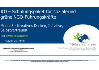 NGEnvironment-
Foster European Active CitizenshipandSustainability
ThroughEcological Thinkingby NGOs
Project Nummer:2018-1-DE02-KA204-005014
IO2 - Induction to Pedagogy for NGO staff
IO3 – Schulungspaket für sozialeund
grüne NGO-Führungskräfte
This project has been funded with the support from the European Commission. This publication reflects the views only of the author, and the Commission cannot be held
responsible for any use which may be made of the information contained therein.
This project has been funded with the support from the European Commission. This publication reflects the views only of the author, and the Commission cannot be held
responsible for any use which may be made of the information contained therein.
The European Commission support for the production of this publication does not constitute an endorsement of the contents which reflects the views only of the authors, and the Commission cannot be held
responsible for any use which may be made of the information contained therein.
ERASMUS+ Programme – Strategic Partnership
Agreement No.
2018-1-DE02-KA204-005014
Modul 3 - Kreatives Denken, Initiative,
Selbstvertrauen
Teil 2: Wasist Initiative?
Erstellt von: EPEK
 