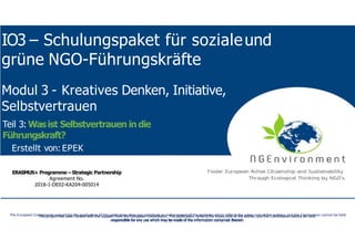 NGEnvironment-
Foster European Active CitizenshipandSustainability
ThroughEcological Thinkingby NGOs
Project Nummer:2018-1-DE02-KA204-005014
IO2 - Induction to Pedagogy for NGO staff
IO3 – Schulungspaket für sozialeund
grüne NGO-Führungskräfte
This project has been funded with the support from the European Commission. This publication reflects the views only of the author, and the Commission cannot be held
responsible for any use which may be made of the information contained therein.
This project has been funded with the support from the European Commission. This publication reflects the views only of the author, and the Commission cannot be held
responsible for any use which may be made of the information contained therein.
The European Commission support for the production of this publication does not constitute an endorsement of the contents which reflects the views only of the authors, and the Commission cannot be held
responsible for any use which may be made of the information contained therein.
ERASMUS+ Programme – Strategic Partnership
Agreement No.
2018-1-DE02-KA204-005014
Modul 3 - Kreatives Denken, Initiative,
Selbstvertrauen
Teil 3: Wasist Selbstvertrauen in die
Führungskraft?
Erstellt von: EPEK
 
