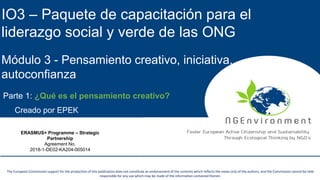 NGEnvironment -
Foster European Active Citizenship and Sustainability
Through Ecological Thinking by NGOs
Project Nummer: 2018-1-DE02-KA204-005014
IO2 - Induction to Pedagogy for NGO staff
This project has been funded with the support from the European Commission. This publication reflects the views only of the author, and the Commission cannot be held
responsible for any use which may be made of the information contained therein.
This project has been funded with the support from the European Commission. This publication reflects the views only of the author, and the Commission cannot be held
responsible for any use which may be made of the information contained therein.
The European Commission support for the production of this publication does not constitute an endorsement of the contents which reflects the views only of the authors, and the Commission cannot be held
responsible for any use which may be made of the information contained therein.
IO3 – Paquete de capacitación para el
liderazgo social y verde de las ONG
Módulo 3 - Pensamiento creativo, iniciativa,
autoconfianza
Creado por EPEK
ERASMUS+ Programme – Strategic
Partnership
Agreement No.
2018-1-DE02-KA204-005014
Parte 1: ¿Qué es el pensamiento creativo?
 