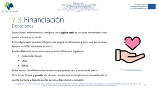 NGEnvironment -
Foster European Active Citizenship and Sustainability
Through Ecological Thinking by NGOs
Project Nummer: 2018-1-DE02-KA204-005014
IO3 – Training package for social and green NGO leadership–
Module 7
17
7.3 Financiación
Donaciones
Como vimos anteriormente, configurar una página web es una gran herramienta para
ayudar a financiar tu misión.
En tu página web, puedes configurar una página de donaciones y dejar que las personas
ayuden a tu ONG de manera altruista.
Existen diferentes herramientas que puedes utilizar para lograr esto:
• Donaciones Paypal
• QGiv
• @Pay
Todos vienen con diferentes herramientas que puedes usar y opciones de precio.
Otra forma buena y gratuita de obtener donaciones es simplemente compartiendo tu
cuenta bancaria y dejando que las personas transfieran la donación.
El apoyo de la Comisión Europea para la elaboración de esta publicación no implica la aceptación de sus contenidos, que es responsabilidad exclusiva de los autores. Por
tanto, la Comisión no es responsable del uso que pueda hacerse de la información aquí difundida.
Fuente: https://www.flaticon.com/
 