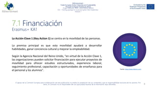 NGEnvironment -
Foster European Active Citizenship and Sustainability
Through Ecological Thinking by NGOs
Project Nummer: 2018-1-DE02-KA204-005014
IO3 – Training package for social and green NGO leadership–
Module 7
8
7.1 Financiación
Erasmus+ KA1
La Acción Clave 1 (Key Action 1) se centra en la movilidad de las personas.
La premisa principal es que esta movilidad ayudará a desarrollar
habilidades, ganar conciencia cultural y mejorar la empleabilidad.
Según la Agencia Nacional del Reino Unido, "en virtud de la Acción Clave 1,
las organizaciones pueden solicitar financiación para ejecutar proyectos de
movilidad para ofrecer estudios estructurados, experiencia laboral,
seguimiento profesional, capacitación y oportunidades de enseñanza para
el personal y los alumnos".
El apoyo de la Comisión Europea para la elaboración de esta publicación no implica la aceptación de sus contenidos, que es responsabilidad exclusiva de los autores. Por
tanto, la Comisión no es responsable del uso que pueda hacerse de la información aquí difundida.
Fuente: https://www.flaticon.com/
 