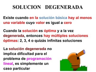 Existe cuando en la solución básica hay al menos 
una variable cuyo valor es igual a cero 
Cuando la solución es óptima y a la vez 
degenerada, entonces hay múltiples soluciones 
óptimas: 2, 3, 4 o quizás infinitas soluciones 
La solución degenerada no 
implica dificultad para el 
problema de programación 
lineal, es simplemente un 
caso particular 
SOLUCION DEGENERADA 
 