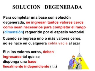 SOLUCION DEGENERADA 
Para completar una base con solución degenerada, se ingresan tantos valores ceros como sean necesarios para completar el rango (dimensión) requerido por el espacio vectorial 
Cuando se ingresa uno o más valores ceros, no se hace en cualquiera celda vacía al azar 
El o los valores ceros, deben ingresarse tal que se disponga una base linealmente independiente (l.i.)  