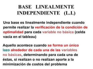 BASE LINEALMENTE INDEPENDIENTE (L.I.) 
Una base es linealmente independiente cuando permite realizar la verificación de la condición de optimalidad para cada variable no básica (celda vacía en el tableau) 
Aquello acontece cuando se forma un único lazo alrededor de cada una de las variables no básicas, determinando para cada una de éstas, si realizan o no realizan aporte a la minimización de costos del problema  