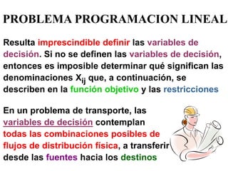 PROBLEMA PROGRAMACION LINEAL 
En un problema de transporte, las variables de decisión contemplan todas las combinaciones posibles de flujos de distribución física, a transferir desde las fuentes hacia los destinos 
Resulta imprescindible definir las variables de decisión. Si no se definen las variables de decisión, entonces es imposible determinar qué significan las denominaciones Xij que, a continuación, se describen en la función objetivo y las restricciones  