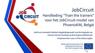 JobCircuit
Handleiding "Train the trainers"
voor het JobCircuit-model van
PhoenixKM, België
JobCircuit innovatief holistisch begeleidingsmodel voor de integratie van
mensen met een handicap op de Europese arbeidsmarkt
Projectnummer: 2017-1-PT01-KA202-035821
 