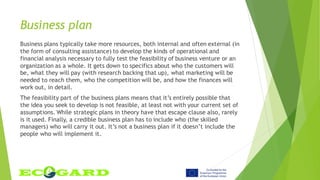 Business plan
Business plans typically take more resources, both internal and often external (in
the form of consulting assistance) to develop the kinds of operational and
financial analysis necessary to fully test the feasibility of business venture or an
organization as a whole. It gets down to specifics about who the customers will
be, what they will pay (with research backing that up), what marketing will be
needed to reach them, who the competition will be, and how the finances will
work out, in detail.
The feasibility part of the business plans means that it’s entirely possible that
the idea you seek to develop is not feasible, at least not with your current set of
assumptions. While strategic plans in theory have that escape clause also, rarely
is it used. Finally, a credible business plan has to include who (the skilled
managers) who will carry it out. It’s not a business plan if it doesn’t include the
people who will implement it.
 