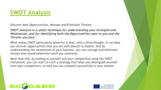 SWOT Analysis
Discover New Opportunities, Manage and Eliminate Threats
SWOT Analysis is a useful technique for understanding your Strengths and
Weaknesses, and for identifying both the Opportunities open to you and the
Threats you face
What makes SWOT particularly powerful is that, with a little thought, it can help
you uncover opportunities that you are well-placed to exploit. And by
understanding the weaknesses of your business, you can manage and eliminate
threats that would otherwise catch you unawares.
More than this, by looking at yourself and your competitors using the SWOT
framework, you can start to craft a strategy that helps you distinguish yourself
from your competitors, so that you can compete successfully in your market.
 
