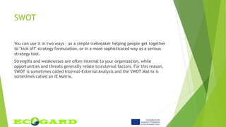 SWOT
You can use it in two ways – as a simple icebreaker helping people get together
to "kick off" strategy formulation, or in a more sophisticated way as a serious
strategy tool.
Strengths and weaknesses are often internal to your organization, while
opportunities and threats generally relate to external factors. For this reason,
SWOT is sometimes called Internal-External Analysis and the SWOT Matrix is
sometimes called an IE Matrix.
 