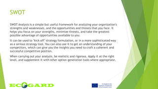 SWOT
SWOT Analysis is a simple but useful framework for analyzing your organization's
strengths and weaknesses, and the opportunities and threats that you face. It
helps you focus on your strengths, minimize threats, and take the greatest
possible advantage of opportunities available to you.
It can be used to "kick off" strategy formulation, or in a more sophisticated way
as a serious strategy tool. You can also use it to get an understanding of your
competitors, which can give you the insights you need to craft a coherent and
successful competitive position.
When carrying out your analysis, be realistic and rigorous. Apply it at the right
level, and supplement it with other option-generation tools where appropriate.
 