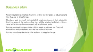 Business plan
A business plan is a detailed document setting out the goals of a business and
how they are to be achieved.
A business plan is a much more detailed, lengthier document that sets out in
detail the goals of the business, how they will be attained and what evidence
there is that the methods employed will attain those goals.
Business plans outline our mission, vision, goals, strategies, our financial
assumptions and projections, and our marketing strategies.
Business plans have dominated the business strategy landscape.
 