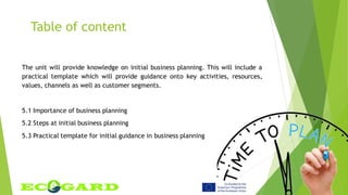Table of content
The unit will provide knowledge on initial business planning. This will include a
practical template which will provide guidance onto key activities, resources,
values, channels as well as customer segments.
5.1 Importance of business planning
5.2 Steps at initial business planning
5.3 Practical template for initial guidance in business planning
 