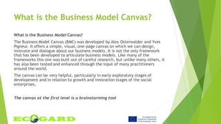 What is the Business Model Canvas?
What is the Business Model Canvas?
The Business Model Canvas (BMC) was developed by Alex Osterwalder and Yves
Pigneur. It offers a simple, visual, one-page canvas on which we can design,
innovate and dialogue about our business models. It is not the only framework
that has been developed to articulate business models. Like many of the
frameworks this one was built out of careful research, but unlike many others, it
has also been tested and enhanced through the input of many practitioners
around the world.
The canvas can be very helpful, particularly in early exploratory stages of
development and in relation to growth and innovation stages of the social
enterprises.
The canvas at the first level is a brainstorming tool
 