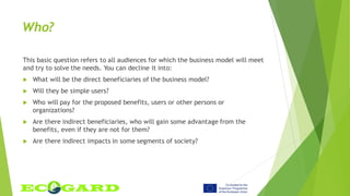 Who?
This basic question refers to all audiences for which the business model will meet
and try to solve the needs. You can decline it into:
 What will be the direct beneficiaries of the business model?
 Will they be simple users?
 Who will pay for the proposed benefits, users or other persons or
organizations?
 Are there indirect beneficiaries, who will gain some advantage from the
benefits, even if they are not for them?
 Are there indirect impacts in some segments of society?
 