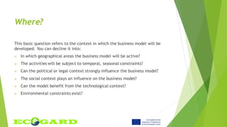 Where?
This basic question refers to the context in which the business model will be
developed. You can decline it into:
 In which geographical areas the business model will be active?
 The activities will be subject to temporal, seasonal constraints?
 Can the political or legal context strongly influence the business model?
 The social context plays an influence on the business model?
 Can the model benefit from the technological context?
 Environmental constraints exist?
 