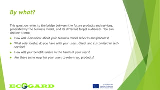 By what?
This question refers to the bridge between the future products and services,
generated by the business model, and its different target audiences. You can
decline it into:
 How will users know about your business model services and products?
 What relationship do you have with your users, direct and customized or self-
service?
 How will your benefits arrive in the hands of your users?
 Are there some ways for your users to return you products?
 