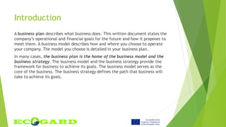 Introduction
A business plan describes what business does. This written document states the
company’s operational and financial goals for the future and how it proposes to
meet them. A business model describes how and where you choose to operate
your company. The model you choose is detailed in your business plan.
In many cases, the business plan is the home of the business model and the
business strategy. The business model and the business strategy provide the
framework for business to achieve its goals. The business model serves as the
core of the business. The business strategy defines the path that business will
take to achieve its goals.
 