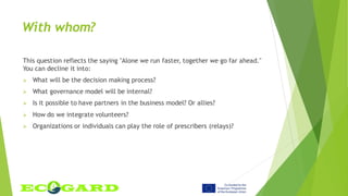 With whom?
This question reflects the saying "Alone we run faster, together we go far ahead."
You can decline it into:
 What will be the decision making process?
 What governance model will be internal?
 Is it possible to have partners in the business model? Or allies?
 How do we integrate volunteers?
 Organizations or individuals can play the role of prescribers (relays)?
 