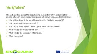 Verifiable?
This last question closes the loop, looking back at the "Why", assuming the
premise of which is not measurable is pure subjectivity. You can decline it into:
 How will we know if the social business model has been successful?
 How to measure immediate results?
 How to check the impact caused by the social business model?
 What will be the measurement tools?
 What will be the sources of information?
 When measuring?
 