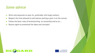Some advice
 Write only keywords on post-its, preferably with large markers;
 Respect the time allowed to each person putting a post-it on the canvas;
 Follow the basic rules of brainstorming: no censorship and so on...
 Bounce again on presented the ideas and concepts!
 