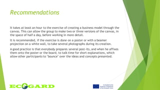 Recommendations
It takes at least an hour to the exercise of creating a business model through the
canvas. This can allow the group to make two or three versions of the canvas, in
the space of half a day, before working in more detail.
It is recommended, if the exercise is done on a poster or with a beamer
projection on a white wall, to take several photographs during its creation.
A good practice is that everybody prepares several post-its, and when he affixes
them onto the poster or the board, to talk time for short explanations, which
allow other participants to "bounce" over the ideas and concepts presented.
 