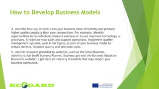 4. Describe how you intend to run your business more efficiently and produce
higher quality products than your competition. For example, identify
opportunities to manufacture products overseas or to use improved technology or
processes. Streamline your sales and support operations. Implement quality
management systems, such as Six Sigma, as part of your business model to
reduce defects, improve quality and decrease costs.
5. Use the resources provided by websites, such as the Small Business
Administration Small Business Planner, Business.gov and the Business Valuation
Resources website to get data on industry standards that may impact your
business operations.
How to Develop Business Models
 