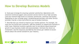 6. State your strategy for ensuring customer satisfaction. Operations with
extensive technical support and customer service tend to incur high warranty
costs but maintain high levels of customer satisfaction, retention and loyalty.
Depending on your strategic goals, establishing partnerships with other service
providers may be a more cost effective way to conduct business.
7. Describe how you intend to improve your market position. For example, list
ways you can locate new customers, add new products or expand your business in
other ways. Potential investors typically want to see details about projected
growth in your business model and associated plan. Estimate the return on
investment. Use the resources provided by the Census.gov website to locate
details about the overall outlook for your industry.
How to Develop Business Models
 