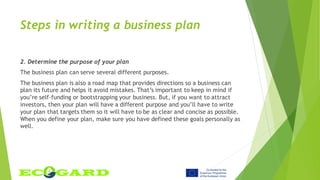 Steps in writing a business plan
2. Determine the purpose of your plan
The business plan can serve several different purposes.
The business plan is also a road map that provides directions so a business can
plan its future and helps it avoid mistakes. That’s important to keep in mind if
you’re self-funding or bootstrapping your business. But, if you want to attract
investors, then your plan will have a different purpose and you’ll have to write
your plan that targets them so it will have to be as clear and concise as possible.
When you define your plan, make sure you have defined these goals personally as
well.
 