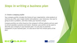 Steps in writing a business plan
3. Create a company profile
Your company profile includes the history of your organization, what products or
services you offer, your target market and audience, your resources, how you’re
going to solve a problem, and what makes your business unique.
Company profiles are often found on the company’s official website and are used
to attract possible customers and talent. However, your profile can be used to
describe your company in your business plan. It’s not only an essential
component of your business plan, it’s also one of the first written parts of the
plan.
 
