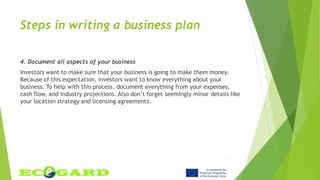 Steps in writing a business plan
4. Document all aspects of your business
Investors want to make sure that your business is going to make them money.
Because of this expectation, investors want to know everything about your
business. To help with this process, document everything from your expenses,
cash flow, and industry projections. Also don’t forget seemingly minor details like
your location strategy and licensing agreements.
 