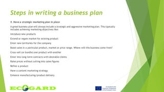 Steps in writing a business plan
5. Have a strategic marketing plan in place
A great business plan will always include a strategic and aggressive marketing plan. This typically
includes achieving marketing objectives like:
Introduce new products
Extend or regain market for existing product
Enter new territories for the company
Boost sales in a particular product, market or price range. Where will this business come from?
Cross-sell (or bundle) one product with another
Enter into long-term contracts with desirable clients
Raise prices without cutting into sales figures
Refine a product
Have a content marketing strategy
Enhance manufacturing/product delivery
 