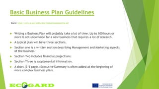 Basic Business Plan Guidelines
 Writing a Business Plan will probably take a lot of time. Up to 100 hours or
more is not uncommon for a new business that requires a lot of research.
 A typical plan will have three sections.
 Section one is a written section describing Management and Marketing aspects
of the business.
 Section Two includes financial projections.
 Section Three is supplemental information.
 A short (3-5 pages) Executive Summary is often added at the beginning of
more complex business plans.
Source: https://www.va.gov/osdbu/docs/vepbusinessplanoutline.pdf
 