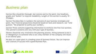 Business plan
Section One should be thorough, but concise and to-the-point. Use headlines,
graphs and "bullets" to improve readability. Length of this section is usually 10 -
20 pages.
Section Two describes in numbers the outcome of your business strategies and
plans. Your financial projections should be based on facts and research, not “wild
guesses.” Be prepared to justify your numbers.
Section Three contains supporting information to reinforce the first two sections.
This section’s contents will vary with your type of business.
Owners should be very involved in the planning process. Hiring someone to do it
or delegating it to someone who is not a key member of the company will result
in an inferior plan.
No plan (or a poor plan) is a leading cause of business failure. You can improve
your chances of success with a good Business Plan.
 