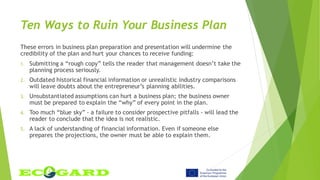 Ten Ways to Ruin Your Business Plan
These errors in business plan preparation and presentation will undermine the
credibility of the plan and hurt your chances to receive funding:
1. Submitting a “rough copy” tells the reader that management doesn’t take the
planning process seriously.
2. Outdated historical financial information or unrealistic industry comparisons
will leave doubts about the entrepreneur’s planning abilities.
3. Unsubstantiated assumptions can hurt a business plan; the business owner
must be prepared to explain the “why” of every point in the plan.
4. Too much “blue sky” - a failure to consider prospective pitfalls - will lead the
reader to conclude that the idea is not realistic.
5. A lack of understanding of financial information. Even if someone else
prepares the projections, the owner must be able to explain them.
 