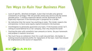 Ten Ways to Ruin Your Business Plan
6. Lack of specific, detailed strategies. A plan that includes only general
statements of strategy (“We will provide world class service and the lowest
possible price.”) without important details will be dismissed as fluff.
Especially important if the business plan is prepared for a lender.
7. No indication that the owner has anything at stake. The lender expects the
entrepreneur to have some equity capital invested in the business.
8. Unwillingness to personally guarantee any loans. If the business owner isn’t
willing to stand behind his or her company, then why should the bank?
9. Starting the plan with unrealistic loan amounts or terms. Do your homework
and propose a realistic structure.
10. Too much focus on collateral. Even for a cash-secured loan, the banker is
looking toward projected profits for repayment of the loan. Cash flow should
be emphasized as the source of repayment.
 