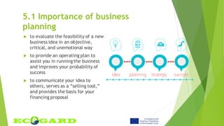 5.1 Importance of business
planning
 to evaluate the feasibility of a new
business idea in an objective,
critical, and unemotional way
 to provide an operating plan to
assist you in running the business
and improves your probability of
success
 to communicate your idea to
others, serves as a “selling tool,”
and provides the basis for your
financing proposal
 