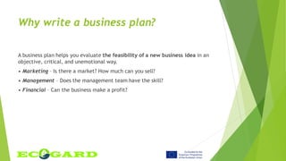 Why write a business plan?
A business plan helps you evaluate the feasibility of a new business idea in an
objective, critical, and unemotional way.
• Marketing – Is there a market? How much can you sell?
• Management – Does the management team have the skill?
• Financial – Can the business make a profit?
 