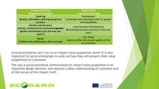 Commercial Value
Proposition Examples
Impact Value
Proposition Examples
Catering
Quality, affordable catering using local
produce
Employment
Sustainable and meaningful jobs for people
with disabilities
Garden maintenance
Careful, chemical free and knowledgeable
garden maintenance just the way you
want it
Local Economic Development
Revitalising the local economy of this rural
town
Retail
Clothes with a difference, flair and style
Fair Trade
Quality coffee that ensures quality of life
for producers
A social enterprise can’t run on an impact value proposition alone! It is also
important for social enterprises to work out how they will present their value
propositions to customers.
The way a social enterprise communicates its impact value proposition is an
important design decision, and requires a deep understanding of customers and
of the nature of the impact itself.
 