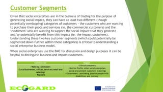 Customer Segments
Given that social enterprises are in the business of trading for the purpose of
generating social impact, they can have at least two different (though
potentially overlapping) categories of customers - the customers who are wanting
to purchase their goods and services (ie. the commercial customers) and the
‘customers’ who are wanting to support the social impact that they generate
and/or potentially benefit from this impact (ie. the impact customers).
Understanding these two key customer segments (which could potentially be
segmented down further within these categories) is critical to understanding a
social enterprise business model.
When social enterprises use the BMC for discussion and design purposes it can be
helpful to distinguish business and impact customers.
Commercial Impact
- Walk-by commuters
- Localbusinesses, offices, services (retail and
catering)
- Regulars
- Ethical consumers
- Not-for-Profits, other social enterprises
- social procurement customers (catering)
- Government – purchasing jobs for people with
disabilities, and training
 