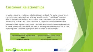 Customer Relationships
In social enterprises customer relationships are critical. For social enterprises it
can be interesting to push out what we would consider ‘traditional’ customer
relationships with a business, and explore how customers could become our
‘community’ or how they could co-create or co-produce the business with us.
Another interesting way to approach customer relationships from the perspective
of social enterprises centres on the idea of building customer loyalty, and in turn,
exploring what customer loyalty can build in terms of social impact.
Commercial Impact
- personalised service, repeat custom,
loyalty
- long term customers
- personalised service, repeat custom,
loyalty
- long-term impact customers
 