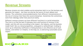 Revenue Streams
Revenue streams are what enables social enterprises both to run the business and
generate the impact - but they can also be the source of much debate and
tension. The contention comes predominantly from different interpretations of
the mix of revenue that flows into social enterprises. Sometimes the contentions
stem from ideology rather than practical reality.
Different revenue streams can have different functions in a social enterprise.
The trick is to find the best fit between form and function of revenue in the
model, and this will vary according to the impact, the industry, and the business
model itself. But as a broad proposition, using grant or philanthropic funding to
cover up an inherently inefficient or failing business is not effective use of such
monies, and neither is it helpful, in the long run, to delivering sustainable social
impact.
Commercial Impact
- Retail sales
- Catering sales
- Participation and support funding
- Training funding
- Donations
 