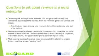 Questions to ask about revenue in a social
enterprise
Can we unpack and unpick the revenues that are generated through the
commercial activities of the business from the revenues generated through the
impact?
 This effectively means knowing what revenue is derived from and driving what part
of the business.
Have we examined analogous commercial business models to explore potential
revenue streams from our chosen business sector, which can help us to predict,
to a certain extent, the potential for profits to cover impact costs;
What ongoing sources of revenue could be generated in relation to impact
delivery, and how are we ‘valuing’ this?
 